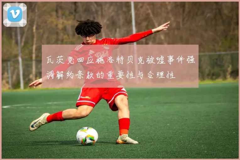 瓦茨克回应施洛特贝克被嘘事件强调解约条款的重要性与合理性