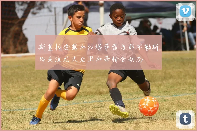 斯基拉透露加拉塔萨雷与那不勒斯均关注尤文后卫加蒂转会动态