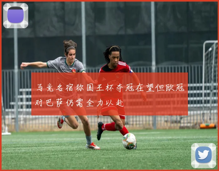 马竞名宿称国王杯夺冠在望但欧冠对巴萨仍需全力以赴