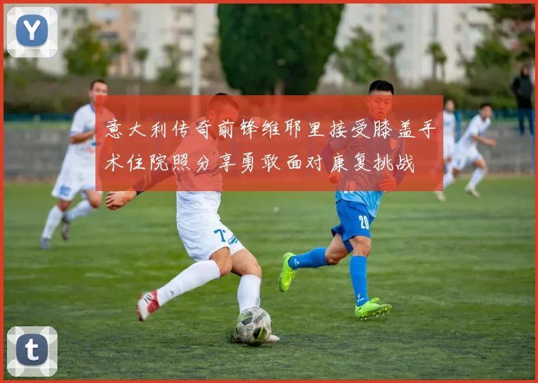 意大利传奇前锋维耶里接受膝盖手术住院照分享勇敢面对康复挑战