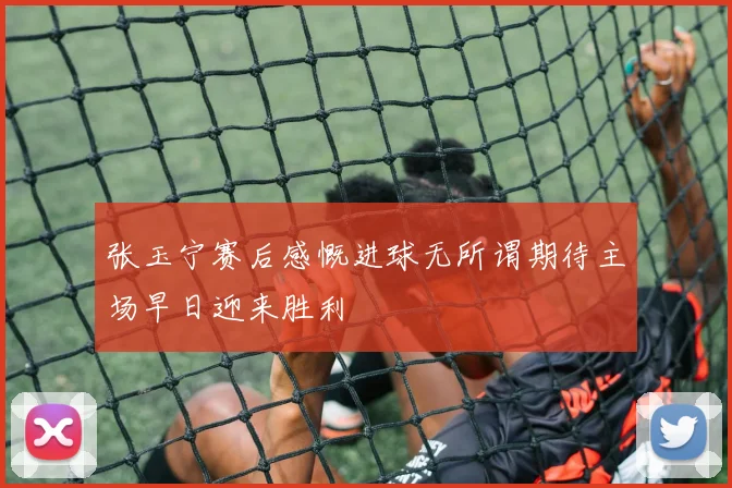 张玉宁赛后感慨进球无所谓期待主场早日迎来胜利