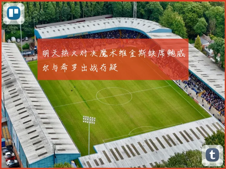 明天热火对决魔术维金斯缺席鲍威尔与希罗出战存疑