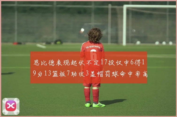 恩比德表现起伏不定17投仅中6得19分13篮板7助攻3盖帽罚球命中率高达86