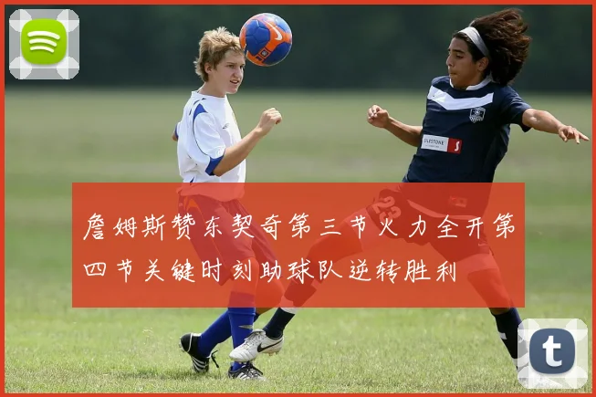 詹姆斯赞东契奇第三节火力全开第四节关键时刻助球队逆转胜利