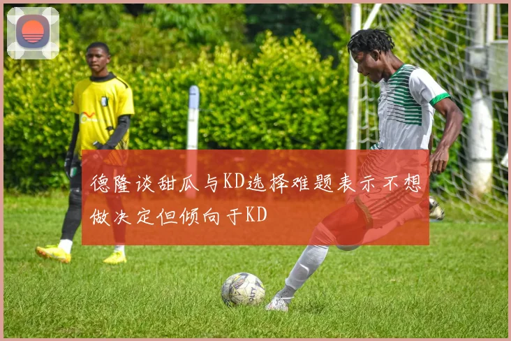 德隆谈甜瓜与KD选择难题表示不想做决定但倾向于KD