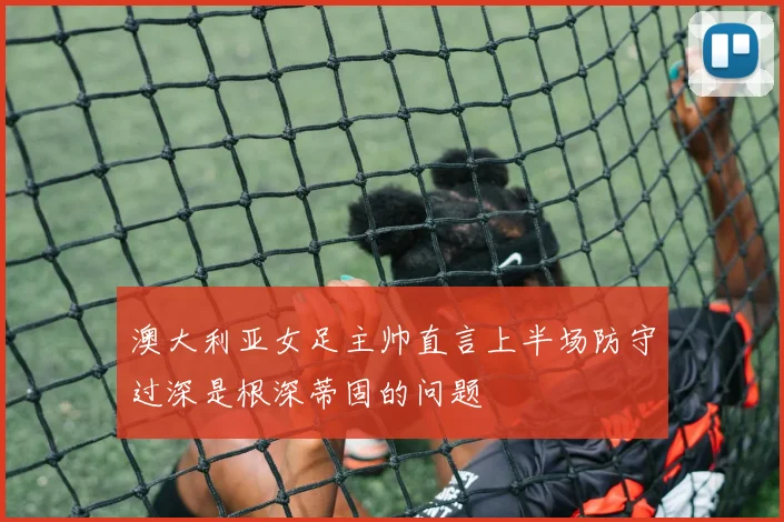 澳大利亚女足主帅直言上半场防守过深是根深蒂固的问题