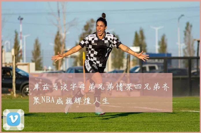 库兹马谈字母弟兄弟情深四兄弟齐聚NBA成就辉煌人生