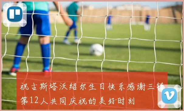 祝古斯塔沃绍尔生日快乐感谢三镇第12人共同庆祝的美好时刻