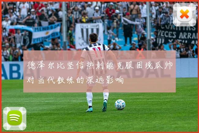德泽尔比坚信热刺能克服困境瓜帅对当代教练的深远影响