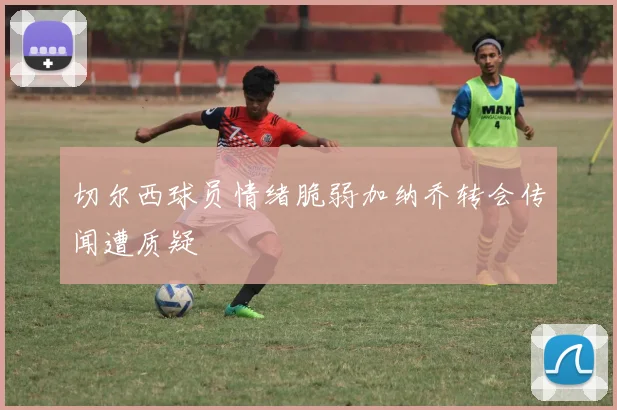 切尔西球员情绪脆弱加纳乔转会传闻遭质疑