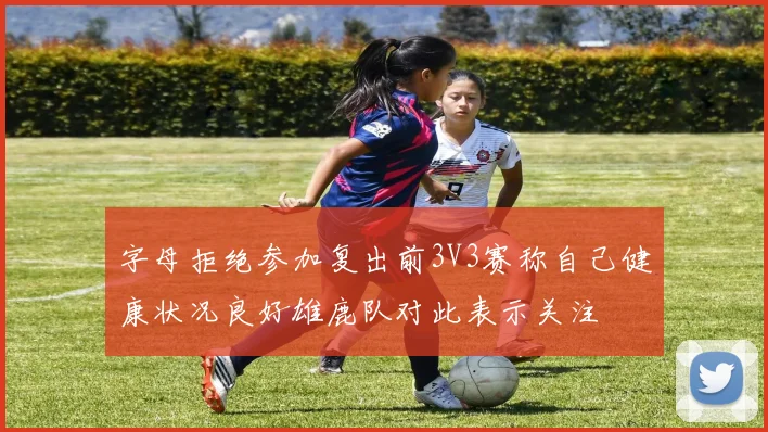 字母拒绝参加复出前3V3赛称自己健康状况良好雄鹿队对此表示关注