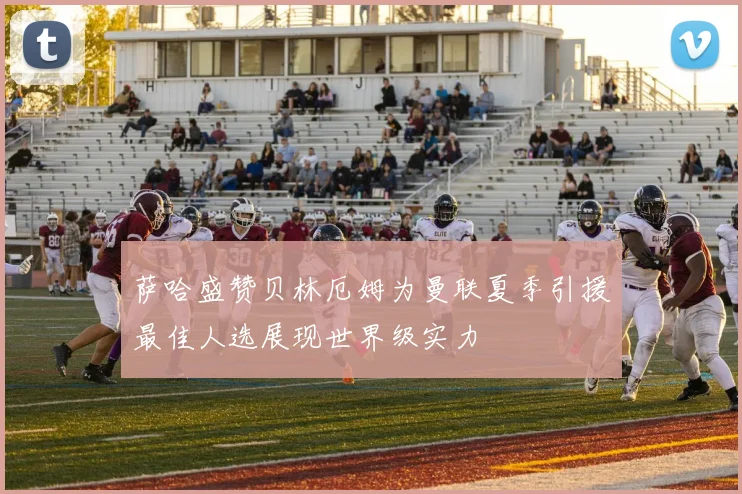 萨哈盛赞贝林厄姆为曼联夏季引援最佳人选展现世界级实力