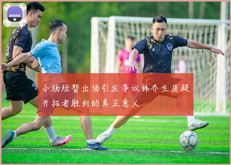 小杨短暂出场引发争议韩乔生质疑开拓者胜利的真正意义