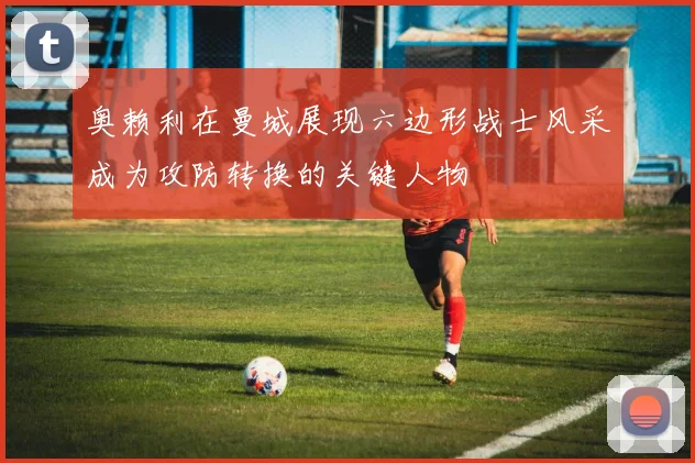 奥赖利在曼城展现六边形战士风采成为攻防转换的关键人物