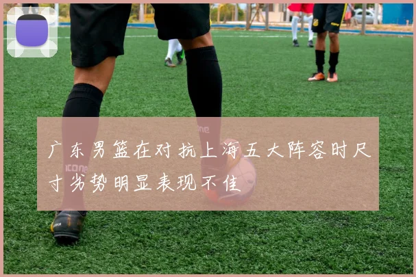 广东男篮在对抗上海五大阵容时尺寸劣势明显表现不佳