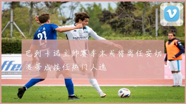 巴列卡诺主帅赛季末或将离任安切洛蒂成接任热门人选