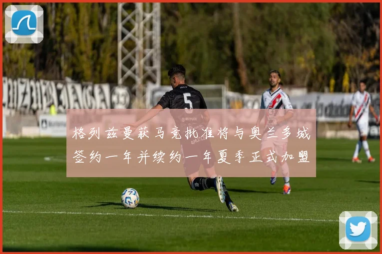 格列兹曼获马竞批准将与奥兰多城签约一年并续约一年夏季正式加盟