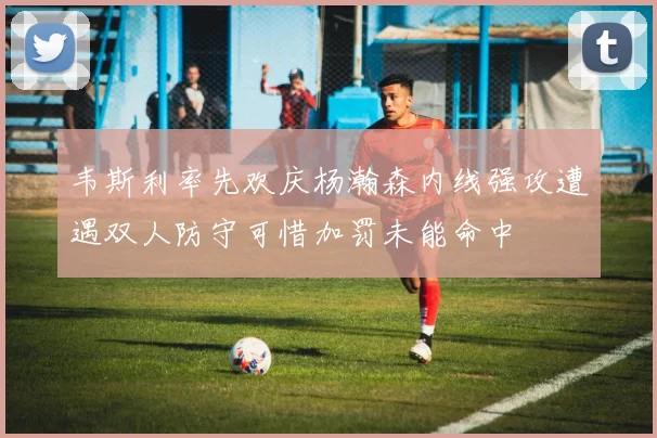 韦斯利率先欢庆杨瀚森内线强攻遭遇双人防守可惜加罚未能命中