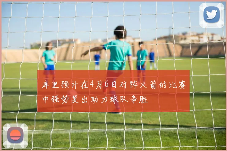 库里预计在4月6日对阵火箭的比赛中强势复出助力球队争胜