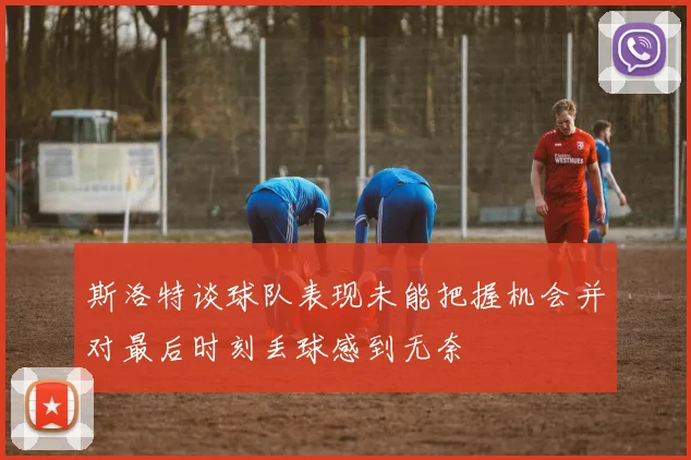斯洛特谈球队表现未能把握机会并对最后时刻丢球感到无奈