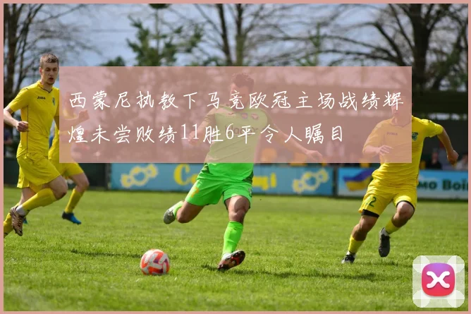 西蒙尼执教下马竞欧冠主场战绩辉煌未尝败绩11胜6平令人瞩目