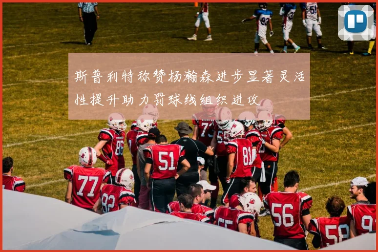 斯普利特称赞杨瀚森进步显著灵活性提升助力罚球线组织进攻