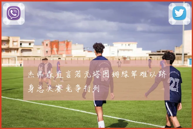 杰弗森直言若无塔图姆绿军难以跻身总决赛竞争行列